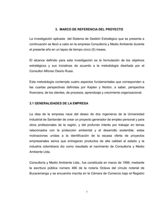 5
3. MARCO DE REFERENCIA DEL PROYECTO
La investigación aplicada del Sistema de Gestión Estratégico que se presenta a
continuación se llevó a cabo en la empresa Consultoría y Medio Ambiente durante
el presente año en un lapso de tiempo cinco (5) meses.
El alcance definido para esta investigación es la formulación de los objetivos
estratégicos y sus iniciativas de acuerdo a la metodología diseñada por el
Consultor Alfonso Osorio Russi.
Esta metodología contempla cuatro aspectos fundamentales que corresponden a
las cuartas perspectivas definidas por Kaplan y Norton, a saber, perspectiva
financiera, de los clientes, de procesos, aprendizaje y crecimiento organizacional.
3.1 GENERALIDADES DE LA EMPRESA
La idea de la empresa nace del deseo de dos ingenieros de la Universidad
Industrial de Santander de crear un proyecto generador de empleo personal y para
otros profesionales de la región, y del profundo interés por trabajar en temas
relacionados con la protección ambiental y el desarrollo sostenible, estas
motivaciones unidas a la identificación de la escasa oferta de proyectos
empresariales serios que entregaran productos de alta calidad al estado y la
industria colombiana dio como resultado el nacimiento de Consultoría y Medio
Ambiente Ltda.
Consultoría y Medio Ambiente Ltda., fue constituida en marzo de 1999, mediante
la escritura pública número 466 de la notaría Octava del círculo notarial de
Bucaramanga y se encuentra inscrita en la Cámara de Comercio bajo el Registro
 