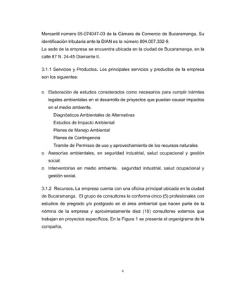 6
Mercantil número 05-074047-03 de la Cámara de Comercio de Bucaramanga. Su
identificación tributaria ante la DIAN es la número 804.007.332-9.
La sede de la empresa se encuentra ubicada en la ciudad de Bucaramanga, en la
calle 87 N. 24-45 Diamante II.
3.1.1 Servicios y Productos. Los principales servicios y productos de la empresa
son los siguientes:
o Elaboración de estudios considerados como necesarios para cumplir trámites
legales ambientales en el desarrollo de proyectos que puedan causar impactos
en el medio ambiente.
Diagnósticos Ambientales de Alternativas
Estudios de Impacto Ambiental
Planes de Manejo Ambiental
Planes de Contingencia
Tramite de Permisos de uso y aprovechamiento de los recursos naturales
o Asesorías ambientales, en seguridad industrial, salud ocupacional y gestión
social.
o Interventorías en medio ambiente, seguridad industrial, salud ocupacional y
gestión social.
3.1.2 Recursos. La empresa cuenta con una oficina principal ubicada en la ciudad
de Bucaramanga. El grupo de consultores lo conforma cinco (5) profesionales con
estudios de pregrado y/o postgrado en el área ambiental que hacen parte de la
nómina de la empresa y aproximadamente diez (10) consultores externos que
trabajan en proyectos específicos. En la Figura 1 se presenta el organigrama de la
compañía.
 