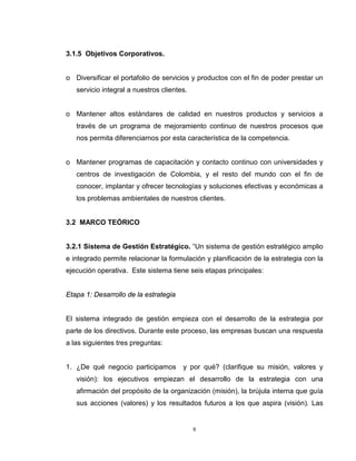 8
3.1.5 Objetivos Corporativos.
o Diversificar el portafolio de servicios y productos con el fin de poder prestar un
servicio integral a nuestros clientes.
o Mantener altos estándares de calidad en nuestros productos y servicios a
través de un programa de mejoramiento continuo de nuestros procesos que
nos permita diferenciarnos por esta característica de la competencia.
o Mantener programas de capacitación y contacto continuo con universidades y
centros de investigación de Colombia, y el resto del mundo con el fin de
conocer, implantar y ofrecer tecnologías y soluciones efectivas y económicas a
los problemas ambientales de nuestros clientes.
3.2 MARCO TEÓRICO
3.2.1 Sistema de Gestión Estratégico. “Un sistema de gestión estratégico amplio
e integrado permite relacionar la formulación y planificación de la estrategia con la
ejecución operativa. Este sistema tiene seis etapas principales:
Etapa 1: Desarrollo de la estrategia
El sistema integrado de gestión empieza con el desarrollo de la estrategia por
parte de los directivos. Durante este proceso, las empresas buscan una respuesta
a las siguientes tres preguntas:
1. ¿De qué negocio participamos y por qué? (clarifique su misión, valores y
visión): los ejecutivos empiezan el desarrollo de la estrategia con una
afirmación del propósito de la organización (misión), la brújula interna que guía
sus acciones (valores) y los resultados futuros a los que aspira (visión). Las
 