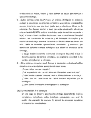 9
declaraciones de misión, valores y visión definen las pautas para formular y
ejecutar la estrategia.
2. ¿Cuáles son los puntos clave? (realice un análisis estratégico): los directivos
analizan la situación de sus entornos competitivos y operativos, en especial los
cambios importantes que ocurrieron desde que se diseñó por última vez la
estrategia. Tres fuentes aportan el input para esta actualización: el entorno
externo (análisis PESTEL: político, económico, social, tecnológico, ambiental y
legal); el entorno interno (análisis de procesos clave, como el estado de capital
humano, las operaciones, la innovación y el despliegue tecnológico) y la
marcha de la estrategia existente. La evaluación del entorno se resume en una
tabla DAFO de fortalezas, oportunidades, debilidades y amenazas que
identifica un conjunto de líneas estratégicas que deben ser encaradas por la
estrategia.
El equipo directivo desarrolla y comunica un conjunto de pautas, al que se
denomina agenda del cambio estratégico, que explica la necesidad de los
cambios a introducir en la estrategia.
3. ¿Cómo podemos competir mejor? (formule la estrategia): en la etapa final los
ejecutivos cran una estrategia que contempla estos temas:
¿En qué nichos vamos a competir?
¿Qué propuesta de valor para el cliente nos diferenciará en esos nichos?
¿Cuáles son los procesos clave que crean la diferenciación en la estrategia?
¿Cuáles son las capacidades de capital humano requeridas por la
estrategia?
¿Cuáles son los facilitadores tecnológicos de la estrategia?
Etapa 2: Planificación de la estrategia
En esta etapa los directivos planifican la estrategia desarrollando objetivos
estratégicos, indicadores, metas, iniciativas, presupuestos que guían la
acción y la asignación de recursos. En general, las empresas consideran
cinco preguntas en esta etapa:
 