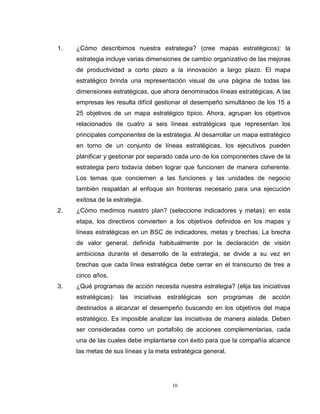 10
1. ¿Cómo describimos nuestra estrategia? (cree mapas estratégicos): la
estrategia incluye varias dimensiones de cambio organizativo de las mejoras
de productividad a corto plazo a la innovación a largo plazo. El mapa
estratégico brinda una representación visual de una página de todas las
dimensiones estratégicas, que ahora denominados líneas estratégicas. A las
empresas les resulta difícil gestionar el desempeño simultáneo de los 15 a
25 objetivos de un mapa estratégico típico. Ahora, agrupan los objetivos
relacionados de cuatro a seis líneas estratégicas que representan los
principales componentes de la estrategia. Al desarrollar un mapa estratégico
en torno de un conjunto de líneas estratégicas, los ejecutivos pueden
planificar y gestionar por separado cada uno de los componentes clave de la
estrategia pero todavía deben lograr que funcionen de manera coherente.
Los temas que conciernen a las funciones y las unidades de negocio
también respaldan al enfoque sin fronteras necesario para una ejecución
exitosa de la estrategia.
2. ¿Cómo medimos nuestro plan? (seleccione indicadores y metas): en esta
etapa, los directivos convierten a los objetivos definidos en los mapas y
líneas estratégicas en un BSC de indicadores, metas y brechas. La brecha
de valor general, definida habitualmente por la declaración de visión
ambiciosa durante el desarrollo de la estrategia, se divide a su vez en
brechas que cada línea estratégica debe cerrar en el transcurso de tres a
cinco años.
3. ¿Qué programas de acción necesita nuestra estrategia? (elija las iniciativas
estratégicas): las iniciativas estratégicas son programas de acción
destinados a alcanzar el desempeño buscando en los objetivos del mapa
estratégico. Es imposible analizar las iniciativas de manera aislada. Deben
ser consideradas como un portafolio de acciones complementarias, cada
una de las cuales debe implantarse con éxito para que la compañía alcance
las metas de sus líneas y la meta estratégica general.
 