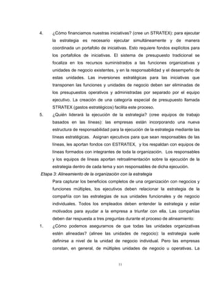 11
4. ¿Cómo financiamos nuestras iniciativas? (cree un STRATEX): para ejecutar
la estrategia es necesario ejecutar simultáneamente y de manera
coordinada un portafolio de iniciativas. Esto requiere fondos explícitos para
los portafolios de iniciativas. El sistema de presupuesto tradicional se
focaliza en los recursos suministrados a las funciones organizativas y
unidades de negocio existentes, y en la responsabilidad y el desempeño de
estas unidades. Las inversiones estratégicas para las iniciativas que
transponen las funciones y unidades de negocio deben ser eliminadas de
los presupuestos operativos y administradas por separado por el equipo
ejecutivo. La creación de una categoría especial de presupuesto llamada
STRATEX (gastos estratégicos) facilita este proceso.
5. ¿Quién liderará la ejecución de la estrategia? (cree equipos de trabajo
basados en las líneas): las empresas están incorporando una nueva
estructura de responsabilidad para la ejecución de la estrategia mediante las
líneas estratégicas. Asignan ejecutivos para que sean responsables de las
líneas, les aportan fondos con ESTRATEX, y los respaldan con equipos de
líneas formados con integrantes de toda la organización. Los responsables
y los equipos de líneas aportan retroalimentación sobre la ejecución de la
estrategia dentro de cada tema y son responsables de dicha ejecución.
Etapa 3: Alineamiento de la organización con la estrategia
Para capturar los beneficios completos de una organización con negocios y
funciones múltiples, los ejecutivos deben relacionar la estrategia de la
compañía con las estrategias de sus unidades funcionales y de negocio
individuales. Todos los empleados deben entender la estrategia y estar
motivados para ayudar a la empresa a triunfar con ella. Las compañías
deben dar respuesta a tres preguntas durante el proceso de alineamiento:
1. ¿Cómo podemos asegurarnos de que todas las unidades organizativas
estén alineadas? (alinee las unidades de negocio): la estrategia suele
definirse a nivel de la unidad de negocio individual. Pero las empresas
constan, en general, de múltiples unidades de negocio u operativas. La
 