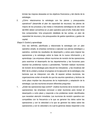 14
brindar las mejoras deseadas en los objetivos financieros y del cliente de la
estrategia.
2. ¿Cómo relacionamos la estrategia con los planes y presupuestos
operativos? (desarrolle el plan de capacidad de recursos): los planes de
mejora de los procesos y las metas e indicadores estratégicos de alto nivel
del BSC deben convertirse en un plan operativo para el año. Este plan tiene
tres componentes: Una proyección detallada de las ventas, un plan de
capacidad de recursos y los presupuestos de gastos operativos y gastos de
capital.
Etapa 5: Control y aprendizaje
Una vez definida, planificada y relacionada la estrategia con un plan
operativo amplio, la empresa comienza a ejecutar sus planes estratégico y
operativo, controla los resultados de desempeño y actúa para mejorar las
operaciones y la estrategia sobre la base de la nueva información y el
aprendizaje. Las empresas utilizan reuniones de revisión de las operaciones
para examinar el desempeño de los departamentos y las funciones para
resolver los problemas nuevos o persistentes. También realizan reuniones
de revisión de la estrategia para discutir los indicadores y las iniciativas del
BSC de la unidad y evaluar el progreso en la ejecución de la estrategia y las
barreras que se interponen con ella. Al separar ambas reuniones, las
organizaciones evitan el escollo de que los asuntos operativos y tácticos de
corto plazo impidan las discusiones de la implantación y adaptación de la
estrategia. Las dos reuniones encaran diferentes preguntas:
1. ¿Están las operaciones bajo control? (realice reuniones de la revisión de las
operaciones): las empresas convocan a estar reuniones para revisar el
desempeño a corto plazo y responde a los problemas recién identificados
que necesitan atención inmediata. Las reuniones de revisión operativa son
compatibles con la frecuencia a la que se generan los datos sobre las
operaciones y con la velocidad a la que se generan los datos sobre las
operaciones y con la velocidad a la cual la gerencia desea responder a los
 