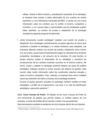 16
válidas. Desde la última revisión y actualización importante de la estrategia,
la empresa tiene acceso a datos adicionales de sus cuadros de mando
operativos y a los indicadores mensuales del BSC, y cuenta con una nueva
información sobre los cambios que ha sufrido el entorno competitivo y
normativo, y con nuevas ideas y oportunidades que los empleados pueden
haber aportado. La revisión de prueba y adaptación de la estrategia
considera la siguiente pregunta fundamental:
1. ¿Está funcionando nuestra estrategia? (realicen una reunión de prueba y
adaptación de la estrategia): periódicamente, el equipo ejecutivo se reúne para
cuestionar y desafiar la estrategia y, si resulta necesario, para adaptarla. Las
empresas deberían realizar una reunión de prueba y adaptación como mínimo
una vez al año y quizá hasta trimestralmente (según la velocidad de la dinámica
competitiva, tecnológica y de consumo de la industria). En esta reunión, el
equipo directivo evalúa el desempeño de su estrategia y considera las
consecuencias de los cambios recientes ocurridos en el entorno externo. De
hecho, probar y adaptar la estrategia existente debería ser parte del análisis
estratégico realizado durante el primer proceso del sistema de gestión. Esta
reunión debe recibir información sobre las condiciones externas actuales y
sobre el entorno competitivo. Pero, además, la empresa tiene ahora múltiples
inputs que describen los éxitos y fracasos de la estrategia existente.
Cuando el equipo ejecutivo actualiza su estrategia, también modifica el mapa
estratégico y el BSC de la organización y da inicio a un ciclo de planificación
estratégica y ejecución operativa.”2
3.2.2 Cinco Fuerzas de Porter. “El Modelo de las Cinco Fuerzas de Porter es
una herramienta de gestión que permite realizar un análisis externo de una
empresa, a través del análisis de la industria o sector a la que pertenece.
Esta herramienta considera la existencia de cinco fuerzas dentro de una industria:
2
KAPLAN, Robert S. y NORTON, David P. The Execution Premium. Ediciones Deusto. España, 2008. Páginas 23 a 35.
 