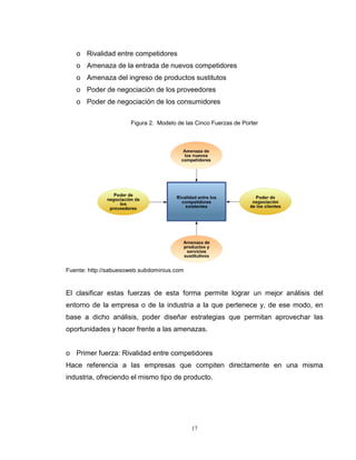 17
o Rivalidad entre competidores
o Amenaza de la entrada de nuevos competidores
o Amenaza del ingreso de productos sustitutos
o Poder de negociación de los proveedores
o Poder de negociación de los consumidores
Figura 2. Modelo de las Cinco Fuerzas de Porter
Fuente: http://sabuesoweb.subdominius.com
El clasificar estas fuerzas de esta forma permite lograr un mejor análisis del
entorno de la empresa o de la industria a la que pertenece y, de ese modo, en
base a dicho análisis, poder diseñar estrategias que permitan aprovechar las
oportunidades y hacer frente a las amenazas.
o Primer fuerza: Rivalidad entre competidores
Hace referencia a las empresas que compiten directamente en una misma
industria, ofreciendo el mismo tipo de producto.
 