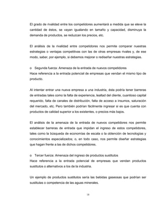 18
El grado de rivalidad entre los competidores aumentará a medida que se eleve la
cantidad de éstos, se vayan igualando en tamaño y capacidad, disminuya la
demanda de productos, se reduzcan los precios, etc.
El análisis de la rivalidad entre competidores nos permite comparar nuestras
estrategias o ventajas competitivas con las de otras empresas rivales y, de ese
modo, saber, por ejemplo, si debemos mejorar o rediseñar nuestras estrategias.
o Segunda fuerza: Amenaza de la entrada de nuevos competidores
Hace referencia a la entrada potencial de empresas que vendan el mismo tipo de
producto.
Al intentar entrar una nueva empresa a una industria, ésta podría tener barreras
de entradas tales como la falta de experiencia, lealtad del cliente, cuantioso capital
requerido, falta de canales de distribución, falta de acceso a insumos, saturación
del mercado, etc. Pero también podrían fácilmente ingresar si es que cuenta con
productos de calidad superior a los existentes, o precios más bajos.
El análisis de la amenaza de la entrada de nuevos competidores nos permite
establecer barreras de entrada que impidan el ingreso de estos competidores,
tales como la búsqueda de economías de escala o la obtención de tecnologías y
conocimientos especializados; o, en todo caso, nos permite diseñar estrategias
que hagan frente a las de dichos competidores.
o Tercer fuerza: Amenaza del ingreso de productos sustitutos
Hace referencia a la entrada potencial de empresas que vendan productos
sustitutos o alternativos a los de la industria.
Un ejemplo de productos sustitutos sería las bebidas gaseosas que podrían ser
sustitutas o competencia de las aguas minerales.
 