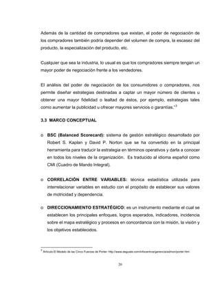 20
Además de la cantidad de compradores que existan, el poder de negociación de
los compradores también podría depender del volumen de compra, la escasez del
producto, la especialización del producto, etc.
Cualquier que sea la industria, lo usual es que los compradores siempre tengan un
mayor poder de negociación frente a los vendedores.
El análisis del poder de negociación de los consumidores o compradores, nos
permite diseñar estrategias destinadas a captar un mayor número de clientes u
obtener una mayor fidelidad o lealtad de éstos, por ejemplo, estrategias tales
como aumentar la publicidad u ofrecer mayores servicios o garantías.”3
3.3 MARCO CONCEPTUAL
o BSC (Balanced Scorecard): sistema de gestión estratégico desarrollado por
Robert S. Kaplan y David P. Norton que se ha convertido en la principal
herramienta para traducir la estrategia en términos operativos y darla a conocer
en todos los niveles de la organización. Es traducido al idioma español como
CMI (Cuadro de Mando Integral).
o CORRELACIÓN ENTRE VARIABLES: técnica estadística utilizada para
interrelacionar variables en estudio con el propósito de establecer sus valores
de motricidad y dependencia.
o DIRECCIONAMIENTO ESTRATÉGICO: es un instrumento mediante el cual se
establecen los principales enfoques, logros esperados, indicadores, incidencia
sobre el mapa estratégico y procesos en concordancia con la misión, la visión y
los objetivos establecidos.
3
Artículo El Modelo de las Cinco Fuerzas de Porter: http://www.deguate.com/infocentros/gerencia/admon/porter.htm
 