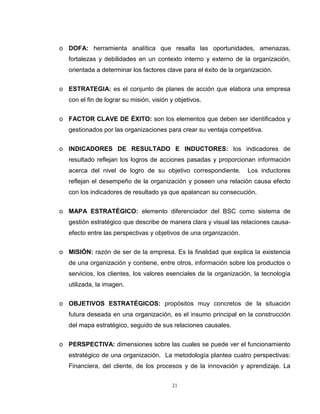 21
o DOFA: herramienta analítica que resalta las oportunidades, amenazas,
fortalezas y debilidades en un contexto interno y externo de la organización,
orientada a determinar los factores clave para el éxito de la organización.
o ESTRATEGIA: es el conjunto de planes de acción que elabora una empresa
con el fin de lograr su misión, visión y objetivos.
o FACTOR CLAVE DE ÉXITO: son los elementos que deben ser identificados y
gestionados por las organizaciones para crear su ventaja competitiva.
o INDICADORES DE RESULTADO E INDUCTORES: los indicadores de
resultado reflejan los logros de acciones pasadas y proporcionan información
acerca del nivel de logro de su objetivo correspondiente. Los inductores
reflejan el desempeño de la organización y poseen una relación causa efecto
con los indicadores de resultado ya que apalancan su consecución.
o MAPA ESTRATÉGICO: elemento diferenciador del BSC como sistema de
gestión estratégico que describe de manera clara y visual las relaciones causa-
efecto entre las perspectivas y objetivos de una organización.
o MISIÓN: razón de ser de la empresa. Es la finalidad que explica la existencia
de una organización y contiene, entre otros, información sobre los productos o
servicios, los clientes, los valores esenciales de la organización, la tecnología
utilizada, la imagen.
o OBJETIVOS ESTRATÉGICOS: propósitos muy concretos de la situación
futura deseada en una organización, es el insumo principal en la construcción
del mapa estratégico, seguido de sus relaciones causales.
o PERSPECTIVA: dimensiones sobre las cuales se puede ver el funcionamiento
estratégico de una organización. La metodología plantea cuatro perspectivas:
Financiera, del cliente, de los procesos y de la innovación y aprendizaje. La
 