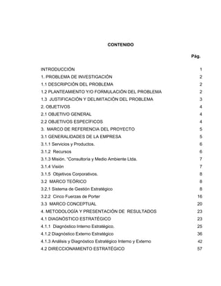 CONTENIDO
Pág.
INTRODUCCIÓN 1
1. PROBLEMA DE INVESTIGACIÓN 2
1.1 DESCRIPCIÓN DEL PROBLEMA 2
1.2 PLANTEAMIENTO Y/O FORMULACIÓN DEL PROBLEMA 2
1.3 JUSTIFICACIÓN Y DELIMITACIÓN DEL PROBLEMA 3
2. OBJETIVOS 4
2.1 OBJETIVO GENERAL 4
2.2 OBJETIVOS ESPECÍFICOS 4
3. MARCO DE REFERENCIA DEL PROYECTO 5
3.1 GENERALIDADES DE LA EMPRESA 5
3.1.1 Servicios y Productos. 6
3.1.2 Recursos 6
3.1.3 Misión. “Consultoría y Medio Ambiente Ltda. 7
3.1.4 Visión 7
3.1.5 Objetivos Corporativos. 8
3.2 MARCO TEÓRICO 8
3.2.1 Sistema de Gestión Estratégico 8
3.2.2 Cinco Fuerzas de Porter 16
3.3 MARCO CONCEPTUAL 20
4. METODOLOGÍA Y PRESENTACIÓN DE RESULTADOS 23
4.1 DIAGNÓSTICO ESTRATÉGICO 23
4.1.1 Diagnóstico Interno Estratégico. 25
4.1.2 Diagnóstico Externo Estratégico 36
4.1.3 Análisis y Diagnóstico Estratégico Interno y Externo 42
4.2 DIRECCIONAMIENTO ESTRATÉGICO 57
 