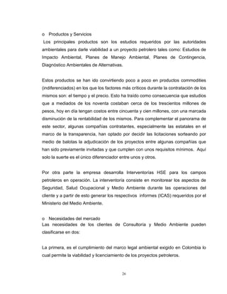 26
o Productos y Servicios
Los principales productos son los estudios requeridos por las autoridades
ambientales para darle viabilidad a un proyecto petrolero tales como: Estudios de
Impacto Ambiental, Planes de Manejo Ambiental, Planes de Contingencia,
Diagnóstico Ambientales de Alternativas.
Estos productos se han ido convirtiendo poco a poco en productos commodities
(indiferenciados) en los que los factores más críticos durante la contratación de los
mismos son: el tiempo y el precio. Esto ha traído como consecuencia que estudios
que a mediados de los noventa costaban cerca de los trescientos millones de
pesos, hoy en día tengan costos entre cincuenta y cien millones, con una marcada
disminución de la rentabilidad de los mismos. Para complementar el panorama de
este sector, algunas compañías contratantes, especialmente las estatales en el
marco de la transparencia, han optado por decidir las licitaciones sorteando por
medio de balotas la adjudicación de los proyectos entre algunas compañías que
han sido previamente invitadas y que cumplen con unos requisitos mínimos. Aquí
solo la suerte es el único diferenciador entre unos y otros.
Por otra parte la empresa desarrolla Interventorías HSE para los campos
petroleros en operación. La interventoría consiste en monitorear los aspectos de
Seguridad, Salud Ocupacional y Medio Ambiente durante las operaciones del
cliente y a partir de esto generar los respectivos informes (ICAS) requeridos por el
Ministerio del Medio Ambiente.
o Necesidades del mercado
Las necesidades de los clientes de Consultoría y Medio Ambiente pueden
clasificarse en dos:
La primera, es el cumplimiento del marco legal ambiental exigido en Colombia lo
cual permite la viabilidad y licenciamiento de los proyectos petroleros.
 