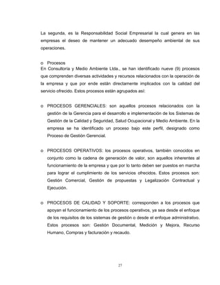 27
La segunda, es la Responsabilidad Social Empresarial la cual genera en las
empresas el deseo de mantener un adecuado desempeño ambiental de sus
operaciones.
o Procesos
En Consultoría y Medio Ambiente Ltda., se han identificado nueve (9) procesos
que comprenden diversas actividades y recursos relacionados con la operación de
la empresa y que por ende están directamente implicados con la calidad del
servicio ofrecido. Estos procesos están agrupados así:
o PROCESOS GERENCIALES: son aquellos procesos relacionados con la
gestión de la Gerencia para el desarrollo e implementación de los Sistemas de
Gestión de la Calidad y Seguridad, Salud Ocupacional y Medio Ambiente. En la
empresa se ha identificado un proceso bajo este perfil, designado como
Proceso de Gestión Gerencial.
o PROCESOS OPERATIVOS: los procesos operativos, también conocidos en
conjunto como la cadena de generación de valor, son aquellos inherentes al
funcionamiento de la empresa y que por lo tanto deben ser puestos en marcha
para lograr el cumplimiento de los servicios ofrecidos. Estos procesos son:
Gestión Comercial, Gestión de propuestas y Legalización Contractual y
Ejecución.
o PROCESOS DE CALIDAD Y SOPORTE: corresponden a los procesos que
apoyan el funcionamiento de los procesos operativos, ya sea desde el enfoque
de los requisitos de los sistemas de gestión o desde el enfoque administrativo.
Estos procesos son: Gestión Documental, Medición y Mejora, Recurso
Humano, Compras y facturación y recaudo.
 