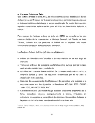 32
o Factores Críticos de Éxito
“Los factores críticos de éxito, FCE, se definen como aquellas capacidades claves
de la empresa confirmadas por la experiencia como de particular importancia para
el éxito competitivo en la industria o sector considerado. Se puede decir que son
aquellas capacidades indispensables para el éxito en determinada industria o
sector.”7
Para obtener los factores críticos de éxito de C&MA se consultaron las dos
cabezas visibles de la organización, el Gerente General y el Director de Área
Técnica, quienes son los personas al interior de la empresa con mayor
conocimiento del sector de la consultoría ambiental.
Los Factores Críticos de Éxito definidos para C&MA son:
o Precio: Se considera una fortaleza si el valor ofertado es el más bajo del
mercado.
o Tiempo de entrega: Se considera una fortaleza si se cumple con los tiempos
contractuales establecidos con el cliente.
o Actualización constante de normatividad: Se considera una fortaleza cuando la
empresa conoce y aplica los requisitos establecidos por la ley para la
elaboración de los estudios.
o Sistemas de aseguramiento (Certificaciones): Se considera una fortaleza si la
empresa cuenta con las siguientes certificaciones: ISO 9001:2008, OHSAS
18001:2007, ISO 14001:2004, RUC.
o Calidad del servicio: Este factor incluye aspectos tales como: experiencia de la
firma, consultores idóneos, acompañamiento al cliente, innovación en
estructura, presentación y contenido de los informes. Se considera fortaleza si
la presencia de los factores mencionados anteriormente es alta.
7
Francés, Antonio. Estrategia y Planes para la Empresa. Con el Cuadro de Mando Integral. Prentice Hall. México, 2006.
Páginas 168.
 