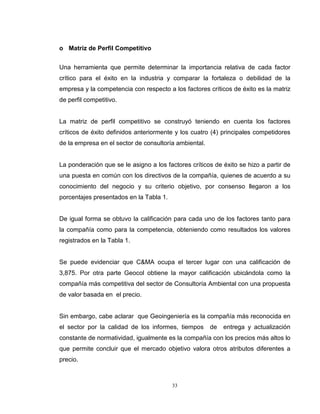 33
o Matriz de Perfil Competitivo
Una herramienta que permite determinar la importancia relativa de cada factor
crítico para el éxito en la industria y comparar la fortaleza o debilidad de la
empresa y la competencia con respecto a los factores críticos de éxito es la matriz
de perfil competitivo.
La matriz de perfil competitivo se construyó teniendo en cuenta los factores
críticos de éxito definidos anteriormente y los cuatro (4) principales competidores
de la empresa en el sector de consultoría ambiental.
La ponderación que se le asigno a los factores críticos de éxito se hizo a partir de
una puesta en común con los directivos de la compañía, quienes de acuerdo a su
conocimiento del negocio y su criterio objetivo, por consenso llegaron a los
porcentajes presentados en la Tabla 1.
De igual forma se obtuvo la calificación para cada uno de los factores tanto para
la compañía como para la competencia, obteniendo como resultados los valores
registrados en la Tabla 1.
Se puede evidenciar que C&MA ocupa el tercer lugar con una calificación de
3,875. Por otra parte Geocol obtiene la mayor calificación ubicándola como la
compañía más competitiva del sector de Consultoría Ambiental con una propuesta
de valor basada en el precio.
Sin embargo, cabe aclarar que Geoingeniería es la compañía más reconocida en
el sector por la calidad de los informes, tiempos de entrega y actualización
constante de normatividad, igualmente es la compañía con los precios más altos lo
que permite concluir que el mercado objetivo valora otros atributos diferentes a
precio.
 