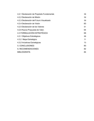 4.2.1 Declaración de Propósito Fundamental. 58
4.2.2 Declaración de Misión 59
4.2.3 Declaración del Futuro Visualizado 59
4.2.4 Declaración de Visión 60
4.2.5 Declaración de los Valores 61
4.2.6 Nueva Propuesta de Valor. 64
4.3 FORMULACIÓN ESTRATÉGICA 68
4.3.1 Objetivos Estratégicos 68
4.3.2 Mapa Estratégico 71
4.3.2 Iniciativas Estratégicas 73
5. CONCLUSIONES 80
6. RECOMENDACIONES 82
BIBLIOGRAFÍA 84
 