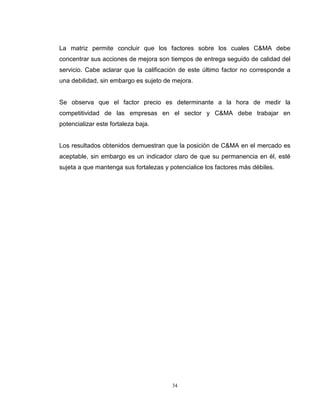 34
La matriz permite concluir que los factores sobre los cuales C&MA debe
concentrar sus acciones de mejora son tiempos de entrega seguido de calidad del
servicio. Cabe aclarar que la calificación de este último factor no corresponde a
una debilidad, sin embargo es sujeto de mejora.
Se observa que el factor precio es determinante a la hora de medir la
competitividad de las empresas en el sector y C&MA debe trabajar en
potencializar este fortaleza baja.
Los resultados obtenidos demuestran que la posición de C&MA en el mercado es
aceptable, sin embargo es un indicador claro de que su permanencia en él, esté
sujeta a que mantenga sus fortalezas y potencialice los factores más débiles.
 