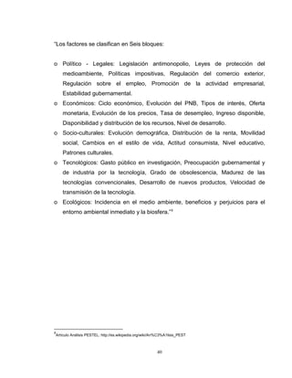 40
“Los factores se clasifican en Seis bloques:
o Político - Legales: Legislación antimonopolio, Leyes de protección del
medioambiente, Políticas impositivas, Regulación del comercio exterior,
Regulación sobre el empleo, Promoción de la actividad empresarial,
Estabilidad gubernamental.
o Económicos: Ciclo económico, Evolución del PNB, Tipos de interés, Oferta
monetaria, Evolución de los precios, Tasa de desempleo, Ingreso disponible,
Disponibilidad y distribución de los recursos, Nivel de desarrollo.
o Socio-culturales: Evolución demográfica, Distribución de la renta, Movilidad
social, Cambios en el estilo de vida, Actitud consumista, Nivel educativo,
Patrones culturales.
o Tecnológicos: Gasto público en investigación, Preocupación gubernamental y
de industria por la tecnología, Grado de obsolescencia, Madurez de las
tecnologías convencionales, Desarrollo de nuevos productos, Velocidad de
transmisión de la tecnología.
o Ecológicos: Incidencia en el medio ambiente, beneficios y perjuicios para el
entorno ambiental inmediato y la biosfera.”9
9
Artículo Análisis PESTEL: http://es.wikipedia.org/wiki/An%C3%A1lisis_PEST
 