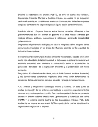 42
Durante la elaboración del análisis PESTEL se tuvo en cuenta dos variables,
Conciencia Ambiental Mundial y Conflicto Interno, las cuales no se incluyeron
dentro del análisis por considerarse amenazas comunes para todas las empresas
del país y por lo tanto no se puede ejecutar alguna acción para enfrentarlas.
Conflicto interno: Disputas internas entre fuerzas armadas, diferentes a las
gubernamentales que se oponen al gobierno o a otras fuerzas armadas por
motivos étnicos, políticos, económicos o religiosos, generando inestabilidad
gubernamental.
Diagnóstico: el gobierno ha trabajado por velar la integridad y el no atropello de las
comunidades instaladas en las áreas de influencia, además por la seguridad de
todo el territorio nacional.
Conciencia ambiental mundial: Cultura ambiental responsable, basada en el amor
por la vida, el cuidado de la biodiversidad, la defensa de la soberanía nacional y el
equilibrio ambiental; que reconoce la contradicción entre la acumulación de
ganancias derivadas de la explotación ambiental y la preservación del medio
ambiente.
Diagnóstico: El ministerio de Ambiente junto al SINA (Sistema Nacional Ambiental)
y las corporaciones autónomas regionales entre otras, están fortaleciendo la
conciencia de los colombianos para que se cuide y proteja el medio ambiente.
4.1.3 Análisis y Diagnóstico Estratégico Interno y Externo. En este punto se
analiza la situación de los entornos competitivos y operativos especialmente los
cambios importantes que han ocurrido. Dos fuentes aportan información para este
análisis el entorno externo (Matriz Perfil Oportunidades y Amenazas del Medio
POAM) y el entorno interno (Matriz de las Capacidades Internas PCI). Esta
evaluación se resume en una matriz DOFA a partir de la cual se identifican los
objetivos estratégicos de la empresa.
 