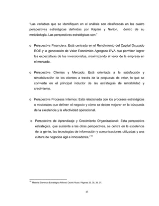 43
“Las variables que se identifiquen en el análisis son clasificadas en las cuatro
perspectivas estratégicas definidas por Kaplan y Norton, dentro de su
metodología. Las perspectivas estratégicas son:”
o Perspectiva Financiera: Está centrada en el Rendimiento del Capital Ocupado
ROE y la generación de Valor Económico Agregado EVA que permitan lograr
las expectativas de los inversionistas, maximizando el valor de la empresa en
el mercado.
o Perspectiva Clientes y Mercado: Está orientada a la satisfacción y
rentabilización de los clientes a través de la propuesta de valor, lo que se
convierte en el principal inductor de las estrategias de rentabilidad y
crecimiento.
o Perspectiva Procesos Internos: Está relacionada con los procesos estratégicos
o misionales que definen el negocio y cómo se deben mejorar en la búsqueda
de la excelencia y la efectividad operacional.
o Perspectiva de Aprendizaje y Crecimiento Organizacional: Esta perspectiva
estratégica, que sustenta a las otras perspectivas, se centra en la excelencia
de la gente, las tecnologías de información y comunicaciones utilizadas y una
cultura de negocios ágil e innovadores.”10
10
Material Gerencia Estratégica Alfonso Osorio Russi. Páginas 33, 35, 36, 37.
 