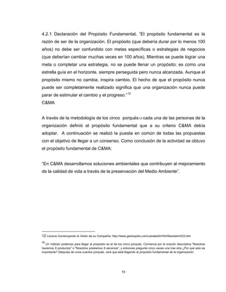 58
4.2.1 Declaración del Propósito Fundamental. “El propósito fundamental es la
razón de ser de la organización. El propósito (que debería durar por lo menos 100
años) no debe ser confundido con metas específicas o estrategias de negocios
(que deberían cambiar muchas veces en 100 años). Mientras se puede lograr una
meta o completar una estrategia, no se puede llenar un propósito; es como una
estrella guía en el horizonte, siempre perseguida pero nunca alcanzada. Aunque el
propósito mismo no cambia, inspira cambio. El hecho de que el propósito nunca
puede ser completamente realizado significa que una organización nunca puede
parar de estimular el cambio y el progreso.”12
C&MA
A través de la metodología de los cinco porqués13 cada una de las personas de la
organización definió el propósito fundamental que a su criterio C&MA debía
adoptar. A continuación se realizó la puesta en común de todas las propuestas
con el objetivo de llegar a un consenso. Como conclusión de la actividad se obtuvo
el propósito fundamental de C&MA:
“En C&MA desarrollamos soluciones ambientales que contribuyen al mejoramiento
de la calidad de vida a través de la preservación del Medio Ambiente”.
12 Lectura Construyendo la Visión de su Compañía: http://www.gestiopolis.com/canales5/rrhh/hfainstein/h23.htm
13
Un método poderoso para llegar al propósito es el de los cinco porqués. Comience por la oración descriptiva "Nosotros
hacemos X productos" o "Nosotros prestamos X servicios", y entonces pregunte cinco veces una tras otra ¿Por qué esto es
importante? Después de unos cuantos porqués, verá que está llegando al propósito fundamental de la organización.
 