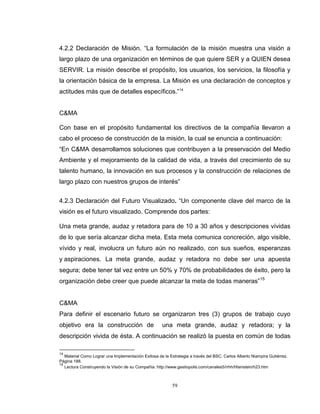 59
4.2.2 Declaración de Misión. “La formulación de la misión muestra una visión a
largo plazo de una organización en términos de que quiere SER y a QUIEN desea
SERVIR. La misión describe el propósito, los usuarios, los servicios, la filosofía y
la orientación básica de la empresa. La Misión es una declaración de conceptos y
actitudes más que de detalles específicos.”14
C&MA
Con base en el propósito fundamental los directivos de la compañía llevaron a
cabo el proceso de construcción de la misión, la cual se enuncia a continuación:
“En C&MA desarrollamos soluciones que contribuyen a la preservación del Medio
Ambiente y el mejoramiento de la calidad de vida, a través del crecimiento de su
talento humano, la innovación en sus procesos y la construcción de relaciones de
largo plazo con nuestros grupos de interés”
4.2.3 Declaración del Futuro Visualizado. “Un componente clave del marco de la
visión es el futuro visualizado. Comprende dos partes:
Una meta grande, audaz y retadora para de 10 a 30 años y descripciones vívidas
de lo que sería alcanzar dicha meta. Esta meta comunica concreción, algo visible,
vívido y real, involucra un futuro aún no realizado, con sus sueños, esperanzas
y aspiraciones. La meta grande, audaz y retadora no debe ser una apuesta
segura; debe tener tal vez entre un 50% y 70% de probabilidades de éxito, pero la
organización debe creer que puede alcanzar la meta de todas maneras”15
C&MA
Para definir el escenario futuro se organizaron tres (3) grupos de trabajo cuyo
objetivo era la construcción de una meta grande, audaz y retadora; y la
descripción vivida de ésta. A continuación se realizó la puesta en común de todas
14
Material Como Lograr una Implementación Exitosa de la Estrategia a través del BSC. Carlos Alberto Niampira Gutiérrez.
Página 188.
15
Lectura Construyendo la Visión de su Compañía: http://www.gestiopolis.com/canales5/rrhh/hfainstein/h23.htm
 