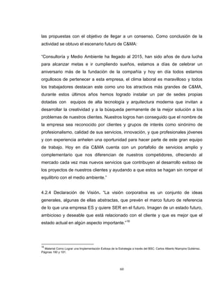 60
las propuestas con el objetivo de llegar a un consenso. Como conclusión de la
actividad se obtuvo el escenario futuro de C&MA:
“Consultoría y Medio Ambiente ha llegado al 2015, han sido años de dura lucha
para alcanzar metas e ir cumpliendo sueños, estamos a días de celebrar un
aniversario más de la fundación de la compañía y hoy en día todos estamos
orgullosos de pertenecer a esta empresa, el clima laboral es maravilloso y todos
los trabajadores destacan este como uno los atractivos más grandes de C&MA,
durante estos últimos años hemos logrado instalar un par de sedes propias
dotadas con equipos de alta tecnología y arquitectura moderna que invitan a
desarrollar la creatividad y a la búsqueda permanente de la mejor solución a los
problemas de nuestros clientes. Nuestros logros han conseguido que el nombre de
la empresa sea reconocido por clientes y grupos de interés como sinónimo de
profesionalismo, calidad de sus servicios, innovación, y que profesionales jóvenes
y con experiencia anhelen una oportunidad para hacer parte de este gran equipo
de trabajo. Hoy en día C&MA cuenta con un portafolio de servicios amplio y
complementario que nos diferencian de nuestros competidores, ofreciendo al
mercado cada vez mas nuevos servicios que contribuyen al desarrollo exitoso de
los proyectos de nuestros clientes y ayudando a que estos se hagan sin romper el
equilibrio con el medio ambiente.”
4.2.4 Declaración de Visión. “La visión corporativa es un conjunto de ideas
generales, algunas de ellas abstractas, que prevén el marco futuro de referencia
de lo que una empresa ES y quiere SER en el futuro. Imagen de un estado futuro,
ambicioso y deseable que está relacionado con el cliente y que es mejor que el
estado actual en algún aspecto importante.”16
16
Material Como Lograr una Implementación Exitosa de la Estrategia a través del BSC. Carlos Alberto Niampira Gutiérrez.
Páginas 190 y 191.
 