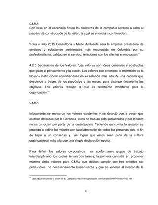 61
C&MA
Con base en el escenario futuro los directivos de la compañía llevaron a cabo el
proceso de construcción de la visión, la cual se enuncia a continuación:
“Para el año 2015 Consultoría y Medio Ambiente será la empresa prestadora de
servicios y soluciones ambientales más reconocida en Colombia por su
profesionalismo, calidad en el servicio, relaciones con los clientes e innovación.”
4.2.5 Declaración de los Valores. “Los valores son ideas generales y abstractas
que guían el pensamiento y la acción. Los valores son entonces, la expresión de la
filosofía institucional convirtiéndose en el eslabón más alto de una cadena que
desciende a través de los propósitos y las metas, para alcanzar finalmente los
objetivos. Los valores reflejan lo que es realmente importante para la
organización.”17
C&MA
Inicialmente se revisaron los valores existentes y se detectó que a pesar que
estaban definidos por la Gerencia, éstos no habían sido socializados y por lo tanto
no se conocían por parte de la organización. Teniendo en cuenta lo anterior se
procedió a definir los valores con la colaboración de todas las personas con el fin
de llegar a un consenso y así lograr que éstos sean parte de la cultura
organizacional más allá que una simple declaración escrita.
Para definir los valores corporativos se conformaron grupos de trabajo
interdisciplinario los cuales tenían dos tareas, la primera consistía en proponer
máximo cinco valores para C&MA que debían cumplir con tres criterios ser
perdurables, no necesariamente humanísticos y que se vivieran al interior de la
17
Lectura Construyendo la Visión de su Compañía: http://www.gestiopolis.com/canales5/rrhh/hfainstein/h23.htm
 