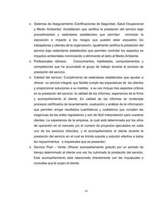 66
o Sistemas de Aseguramiento (Certificaciones de Seguridad, Salud Ocupacional
y Medio Ambiente): Acreditación que certifica la prestación del servicio bajo
procedimientos y estándares establecidos que permitan minimizar la
exposición e impacto a los riesgos que pueden estar expuestos los
trabajadores y clientes de la organización. Igualmente certifica la prestación del
servicio bajo estándares establecidos que permiten controlar los aspectos es
impactos ambientales minimizando o eliminando el daño al Medio Ambiente.
o Profesionales idóneos: Conocimientos, habilidades, comportamientos y
competencias que ha acumulado el grupo de trabajo durante el proceso de
prestación del servicio.
o Calidad del servicio: Cumplimiento de estándares establecidos que ayudan a
ofrecer un servicio integral, que facilita cumplir las expectativas de los clientes
y proporcionar soluciones a su medida; a su vez incluye tres aspectos críticos
en la prestación del servicio: la calidad de los informes, experiencia de la firma
y acompañamiento al cliente. En calidad de los informes se contempla
procesos certificados de levantamiento, evaluación y análisis de la información
que permiten arrojar resultados cuantitativos y cualitativos que cumplen las
exigencias de los entes reguladores y son de fácil interpretación para nuestros
clientes. La experiencia de la empresa, la cual está determinada por los años
de operación en el mercado y/o el número de proyectos ejecutados en cada
uno de los servicios ofrecidos, y el acompañamiento al cliente durante la
prestación del servicio en el cual se brinda soporte y solución efectiva a todos
los requerimientos e inquietudes que se presentan.
o Servicio Post – Venta: Ofrecer acompañamiento gratuito por un periodo de
tiempo determinado al cliente una vez ha culminado la prestación del servicio.
Este acompañamiento está relacionado directamente con las inquietudes o
consultas que le surjan al cliente.
 