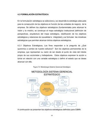 68
4.3 FORMULACIÓN ESTRATÉGICA
En la formulación estratégica se selecciona y se desarrolla la estrategia adecuada
para la consecución de los objetivos en función de las unidades de negocio de la
empresa. Se definen los objetivos estratégicos (fundamentales para alcanzar la
visión y la misión), se construye el mapa estratégico institucional (definición de
perspectivas, arquitectura del mapa estratégico, clasificación de los objetivos
estratégicos y relaciones de causalidad e integridad) y se formulan las iniciativas
estratégicas que permitan alcanzar dichos objetivos estratégicos.
4.3.1 Objetivos Estratégicos. Los fines responden a la pregunta de ¿Qué
queremos a cambio de nuestro esfuerzo? Son los objetivos permanentes de la
empresa, que representan su razón de ser desde el punto de vista del interés
propio de sus accionistas y trabajadores. Estos objetivos expresan la acción a
tomar en relación con una variable estratégica o definir el estado que se desea
alcanzar con ella.
Figura 10. Metodología Sistema Gerencial Estratégico
METODOLOGÍA SISTEMA GERENCIAL
ESTRATÉGICO
DIAGNÓSTICO
ESTRATEGICO
DIRECCIONAMIENTO
ESTRATÉGICO
INICIATIVAS
ESTRATÉGICAS
¿CÓMO?
PLANES DE
ACCIÓN
¿QUÉ HACER
EN ELDIA A
DIA?
PRESUPUESTO
$$$
METAS
¿CUÁNTO?
INDICADORES
¿CÓMO MEDIR?
MAPAS
ESTRATÉGICOS
OBJETIVOS
ESTRATÉGICOS
¿QUÉ?
FORMULACIÓN
ESTRATRÉGICA
A continuación se presentan los objetivos estratégicos definidos para C&MA:
 