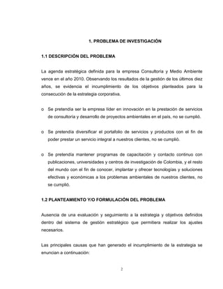 2
1. PROBLEMA DE INVESTIGACIÓN
1.1 DESCRIPCIÓN DEL PROBLEMA
La agenda estratégica definida para la empresa Consultoría y Medio Ambiente
vence en el año 2010. Observando los resultados de la gestión de los últimos diez
años, se evidencia el incumplimiento de los objetivos planteados para la
consecución de la estrategia corporativa.
o Se pretendía ser la empresa líder en innovación en la prestación de servicios
de consultoría y desarrollo de proyectos ambientales en el país, no se cumplió.
o Se pretendía diversificar el portafolio de servicios y productos con el fin de
poder prestar un servicio integral a nuestros clientes, no se cumplió.
o Se pretendía mantener programas de capacitación y contacto continuo con
publicaciones, universidades y centros de investigación de Colombia, y el resto
del mundo con el fin de conocer, implantar y ofrecer tecnologías y soluciones
efectivas y económicas a los problemas ambientales de nuestros clientes, no
se cumplió.
1.2 PLANTEAMIENTO Y/O FORMULACIÓN DEL PROBLEMA
Ausencia de una evaluación y seguimiento a la estrategia y objetivos definidos
dentro del sistema de gestión estratégico que permitiera realizar los ajustes
necesarios.
Las principales causas que han generado el incumplimiento de la estrategia se
enuncian a continuación:
 