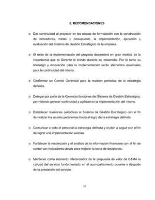 82
6. RECOMENDACIONES
o Dar continuidad al proyecto en las etapas de formulación con la construcción
de indicadores, metas y presupuesto, la implementación, ejecución y
evaluación del Sistema de Gestión Estratégico de la empresa.
o El éxito de la implementación del proyecto dependerá en gran medida de la
importancia que el Gerente le brinde durante su desarrollo. Por lo tanto su
liderazgo y motivación para la implementación serán elementos esenciales
para la continuidad del mismo.
o Conformar un Comité Gerencial para la revisión periódica de la estrategia
definida.
o Delegar por parte de la Gerencia funciones del Sistema de Gestión Estratégico,
permitiendo generar continuidad y agilidad en la implementación del mismo.
o Establecer revisiones periódicas al Sistema de Gestión Estratégico con el fin
de realizar los ajustes pertinentes hacia el logro de la estrategia definida
o Comunicar a todo el personal la estrategia definida y el plan a seguir con el fin
de lograr una implementación exitosa.
o Fortalecer la recolección y el análisis de la información financiera con el fin de
contar con indicadores claves para mejorar la toma de decisiones.
o Mantener como elemento diferenciador de la propuesta de valor de C&MA la
calidad del servicio fundamentado en el acompañamiento durante y después
de la prestación del servicio.
 