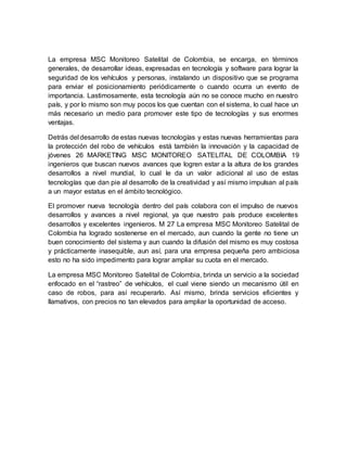 La empresa MSC Monitoreo Satelital de Colombia, se encarga, en términos
generales, de desarrollar ideas, expresadas en tecnología y software para lograr la
seguridad de los vehículos y personas, instalando un dispositivo que se programa
para enviar el posicionamiento periódicamente o cuando ocurra un evento de
importancia. Lastimosamente, esta tecnología aún no se conoce mucho en nuestro
país, y por lo mismo son muy pocos los que cuentan con el sistema, lo cual hace un
más necesario un medio para promover este tipo de tecnologías y sus enormes
ventajas.
Detrás del desarrollo de estas nuevas tecnologías y estas nuevas herramientas para
la protección del robo de vehículos está también la innovación y la capacidad de
jóvenes 26 MARKETING MSC MONITOREO SATELITAL DE COLOMBIA 19
ingenieros que buscan nuevos avances que logren estar a la altura de los grandes
desarrollos a nivel mundial, lo cual le da un valor adicional al uso de estas
tecnologías que dan pie al desarrollo de la creatividad y así mismo impulsan al país
a un mayor estatus en el ámbito tecnológico.
El promover nueva tecnología dentro del país colabora con el impulso de nuevos
desarrollos y avances a nivel regional, ya que nuestro país produce excelentes
desarrollos y excelentes ingenieros. M 27 La empresa MSC Monitoreo Satelital de
Colombia ha logrado sostenerse en el mercado, aun cuando la gente no tiene un
buen conocimiento del sistema y aun cuando la difusión del mismo es muy costosa
y prácticamente inasequible, aun así, para una empresa pequeña pero ambiciosa
esto no ha sido impedimento para lograr ampliar su cuota en el mercado.
La empresa MSC Monitoreo Satelital de Colombia, brinda un servicio a la sociedad
enfocado en el “rastreo” de vehículos, el cual viene siendo un mecanismo útil en
caso de robos, para así recuperarlo. Así mismo, brinda servicios eficientes y
llamativos, con precios no tan elevados para ampliar la oportunidad de acceso.
 
