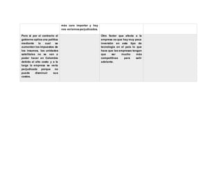 más caro importar y hay
nos veríamosperjudicados.
Pero si por el contrario el
gobierno aplica una política
mediante la cual se
aumenten los impuestos de
los insumos, las unidades
satelitales no se van a
poder hacer en Colombia
debido al alto costo y a la
larga la empresa se vería
perjudicada porque no
puede disminuir sus
costos.
Otro factor que afecta a la
empresa es que hay muy poca
inversión en este tipo de
tecnología en el país lo que
hace que las empresas tengan
que ser mucho más
competitivas para salir
adelante.
 