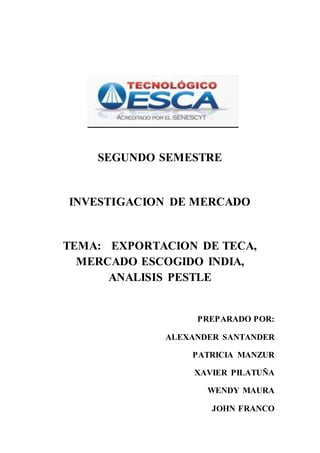 SEGUNDO SEMESTRE
INVESTIGACION DE MERCADO
TEMA: EXPORTACION DE TECA,
MERCADO ESCOGIDO INDIA,
ANALISIS PESTLE
PREPARADO POR:
ALEXANDER SANTANDER
PATRICIA MANZUR
XAVIER PILATUÑA
WENDY MAURA
JOHN FRANCO
 