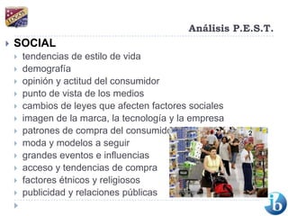 Análisis P.E.S.T.SOCIALtendencias de estilo de vida demografía opinión y actitud del consumidorpunto de vista de los medios cambios de leyes que afecten factores sociales imagen de la marca, la tecnología y la empresa patrones de compra del consumidor moda y modelos a seguir grandes eventos e influencias acceso y tendencias de compra factores étnicos y religiosos publicidad y relaciones públicas 