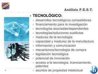 Análisis P.E.S.T.TECNOLÓGICO:desarrollos tecnológicos competidores financiamiento para la investigación tecnologías asociadas/dependientes tecnologías/soluciones sustitutas madurez de la tecnología capacidad y madurez de la manufactura información y comunicación mecanismos/tecnología de compra legislación tecnológica potencial de innovación acceso a la tecnología, licenciamiento, patentes asuntos de propiedad intelectual 