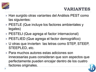 VARIANTESHan surgido otras variantes del Análisis PEST como las siguientes:PESTLE (Que incluye los factores ambientales y legales)PESTELI (Que agrega el factor internacional)PESTLIED (Que agrega el factor demográfico)U otras que invierten  las letras como STEP, STEEP, STEEPLED, etc.Para muchos autores estas adiciones son innecesarias pues consideran que son aspectos que perfectamente pueden encajar dentro de los cuatro factores originales.