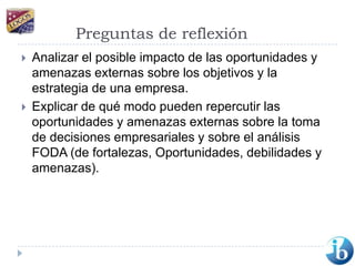 Preguntas de reflexiónAnalizar el posible impacto de las oportunidades y amenazas externas sobre los objetivos y la estrategia de una empresa.Explicar de qué modo pueden repercutir las  oportunidades y amenazas externas sobre la toma de decisiones empresariales y sobre el análisis FODA (de fortalezas, Oportunidades, debilidades y amenazas).