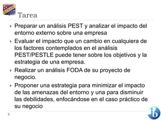 TareaPreparar un análisis PEST y analizar el impacto del entorno externo sobre una empresaEvaluar el impacto que un cambio en cualquiera de los factores contemplados en el análisis PEST/PESTLE puede tener sobre los objetivos y la estrategia de una empresa.Realizar un análisis FODA de su proyecto de negocio.Proponer una estrategia para minimizar el impacto de las amenazas del entorno y una para disminuir las debilidades, enfocándose en el caso práctico de su negocio
