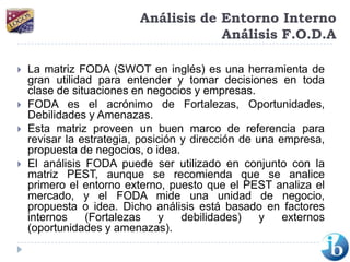 Análisis de Entorno InternoAnálisis F.O.D.ALa matriz FODA (SWOT en inglés) es una herramienta de gran utilidad para entender y tomar decisiones en toda clase de situaciones en negocios y empresas. FODA es el acrónimo de Fortalezas, Oportunidades, Debilidades y Amenazas.Esta matriz proveen un buen marco de referencia para revisar la estrategia, posición y dirección de una empresa, propuesta de negocios, o idea.El análisis FODA puede ser utilizado en conjunto con la matriz PEST, aunque se recomienda que se analice primero el entorno externo, puesto que el PEST analiza el mercado, y el FODA mide una unidad de negocio, propuesta o idea. Dicho análisis está basado en factores internos (Fortalezas y debilidades) y externos (oportunidades y amenazas). 