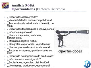 Análisis FODAOportunidades (Factores Externos)¿Desarrollos del mercado? ¿Vulnerabilidades de los competidores? ¿Tendencias de la industria o de estilo de vida? ¿Desarrollos tecnológicos e innovaciones? ¿Influencias globales? ¿Nuevos mercados, verticales, horizontales? ¿Mercados objetivo nicho? ¿Geografía, exportación, importación? ¿Nuevas propuestas únicas de venta? ¿Tácticas - sorpresa, grandes contratos, etc? ¿Desarrollo de negocios o de productos? ¿Información e investigación? ¿Sociedades, agencias, distribución? ¿Volúmenes, producción, economías?¿Influencias estacionales, del clima, o de la moda? 