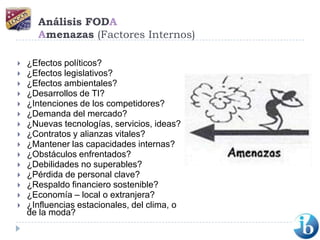 Análisis FODAAmenazas (Factores Internos)¿Efectos políticos? ¿Efectos legislativos? ¿Efectos ambientales? ¿Desarrollos de TI? ¿Intenciones de los competidores? ¿Demanda del mercado? ¿Nuevas tecnologías, servicios, ideas? ¿Contratos y alianzas vitales? ¿Mantener las capacidades internas? ¿Obstáculos enfrentados? ¿Debilidades no superables? ¿Pérdida de personal clave? ¿Respaldo financiero sostenible? ¿Economía – local o extranjera? ¿Influencias estacionales, del clima, o de la moda?