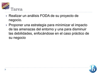 TareaRealizar un análisis FODA de su proyecto de negocio.Proponer una estrategia para minimizar el impacto de las amenazas del entorno y una para disminuir las debilidades, enfocándose en el caso práctico de su negocio