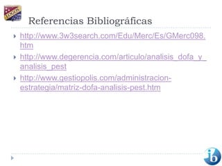 Referencias Bibliográficashttp://www.3w3search.com/Edu/Merc/Es/GMerc098.htmhttp://www.degerencia.com/articulo/analisis_dofa_y_analisis_pesthttp://www.gestiopolis.com/administracion-estrategia/matriz-dofa-analisis-pest.htm
