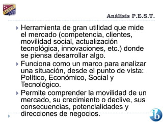 Análisis P.E.S.T.Herramienta de gran utilidad que mide el mercado (competencia, clientes, movilidad social, actualización tecnológica, innovaciones, etc.) donde se piensa desarrollar algo.Funciona como un marco para analizar una situación, desde el punto de vista: Político, Económico, Social y Tecnológico.Permite comprender la movilidad de un mercado, su crecimiento o declive, sus consecuencias, potencialidades y direcciones de negocios.
