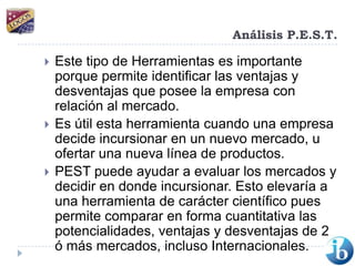 Análisis P.E.S.T.Este tipo de Herramientas es importante porque permite identificar las ventajas y desventajas que posee la empresa con relación al mercado.Es útil esta herramienta cuando una empresa decide incursionar en un nuevo mercado, u ofertar una nueva línea de productos.PEST puede ayudar a evaluar los mercados y decidir en donde incursionar. Esto elevaría a una herramienta de carácter científico pues permite comparar en forma cuantitativa las potencialidades, ventajas y desventajas de 2 ó más mercados, incluso Internacionales. 