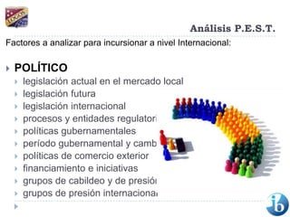 Análisis P.E.S.T.Factores a analizar para incursionar a nivel Internacional:POLÍTICOlegislación actual en el mercado locallegislación futura legislación internacional procesos y entidades regulatoriaspolíticas gubernamentales período gubernamental y cambios políticas de comercio exterior financiamiento e iniciativasgrupos de cabildeo y de presión grupos de presión internacional