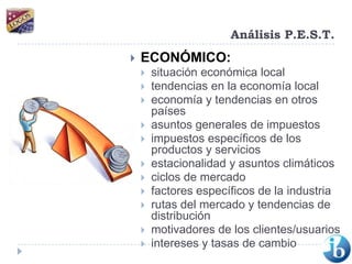 Análisis P.E.S.T.ECONÓMICO:situación económica local tendencias en la economía local economía y tendencias en otros países asuntos generales de impuestos impuestos específicos de los productos y servicios estacionalidad y asuntos climáticos ciclos de mercado factores específicos de la industria rutas del mercado y tendencias de distribución motivadores de los clientes/usuarios intereses y tasas de cambio 