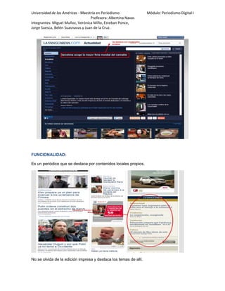 Universidad de las Américas - Maestría en Periodismo Módulo: Periodismo Digital I
Profesora: Albertina Navas
Integrantes: Miguel Muñoz, Verónica Miño, Esteban Ponce,
Jorge Suesca, Belén Suasnavas y Juan de la Cruz.
FUNCIONALIDAD:
Es un periódico que se destaca por contenidos locales propios.
No se olvida de la edición impresa y destaca los temas de allí.
 