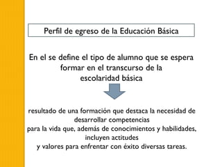 Perfil de egreso de la Educación Básica


En el se define el tipo de alumno que se espera
         formar en el transcurso de la
               escolaridad básica


resultado de una formación que destaca la necesidad de
                desarrollar competencias
para la vida que, además de conocimientos y habilidades,
                    incluyen actitudes
   y valores para enfrentar con éxito diversas tareas.
 