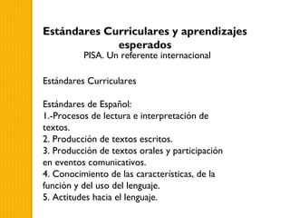Estándares Curriculares y aprendizajes
             esperados
          PISA. Un referente internacional

Estándares Curriculares

Estándares de Español:
1.-Procesos de lectura e interpretación de
textos.
2. Producción de textos escritos.
3. Producción de textos orales y participación
en eventos comunicativos.
4. Conocimiento de las características, de la
función y del uso del lenguaje.
5. Actitudes hacia el lenguaje.
 